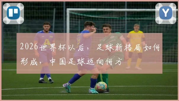 2026世界杯以后，足球新格局如何形成，中国足球迈向何方